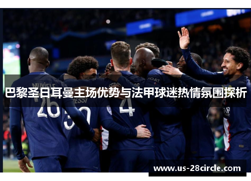 巴黎圣日耳曼主场优势与法甲球迷热情氛围探析