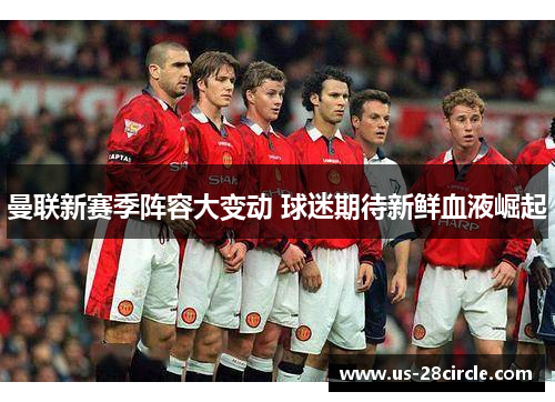 曼联新赛季阵容大变动 球迷期待新鲜血液崛起 曼联新赛季阵容大变动 球迷期待新鲜血液崛起